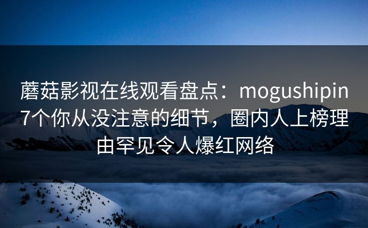 蘑菇影视在线观看盘点：mogushipin7个你从没注意的细节，圈内人上榜理由罕见令人爆红网络