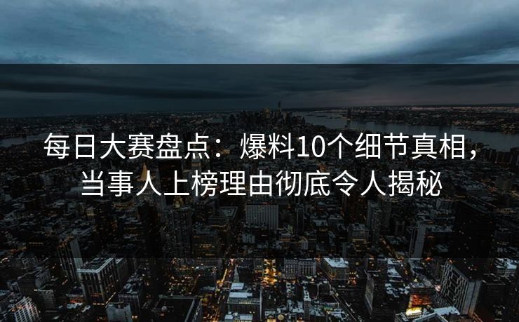 每日大赛盘点：爆料10个细节真相，当事人上榜理由彻底令人揭秘