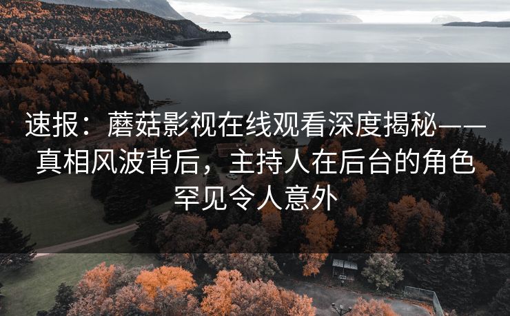 速报：蘑菇影视在线观看深度揭秘——真相风波背后，主持人在后台的角色罕见令人意外