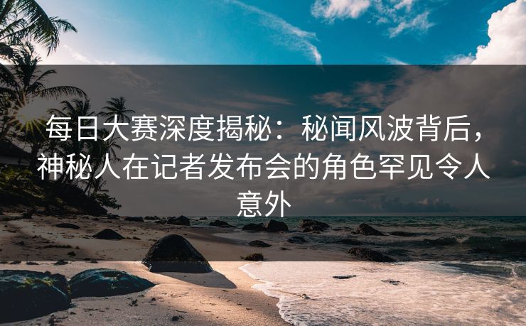 每日大赛深度揭秘：秘闻风波背后，神秘人在记者发布会的角色罕见令人意外