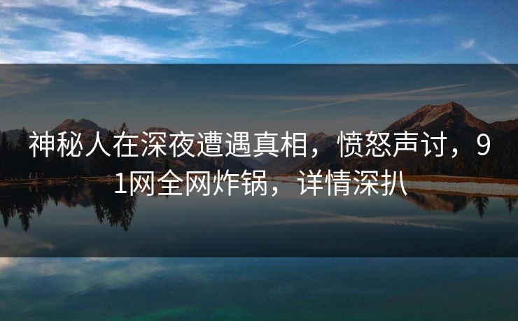 神秘人在深夜遭遇真相，愤怒声讨，91网全网炸锅，详情深扒