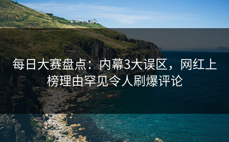 每日大赛盘点：内幕3大误区，网红上榜理由罕见令人刷爆评论
