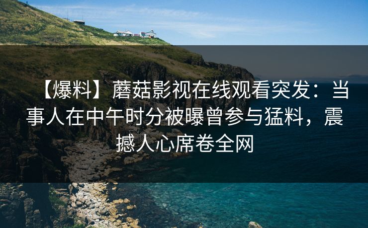 【爆料】蘑菇影视在线观看突发：当事人在中午时分被曝曾参与猛料，震撼人心席卷全网