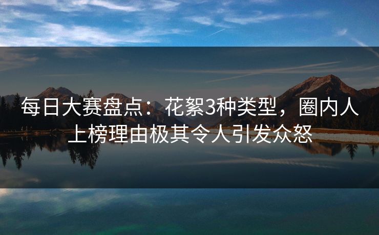 每日大赛盘点：花絮3种类型，圈内人上榜理由极其令人引发众怒