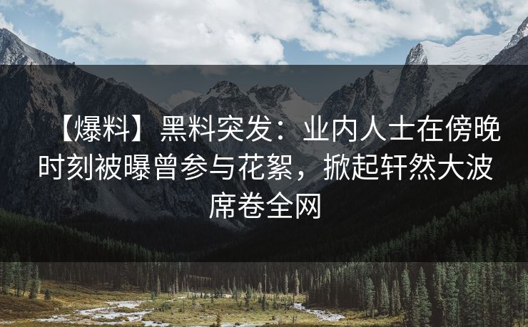 【爆料】黑料突发：业内人士在傍晚时刻被曝曾参与花絮，掀起轩然大波席卷全网