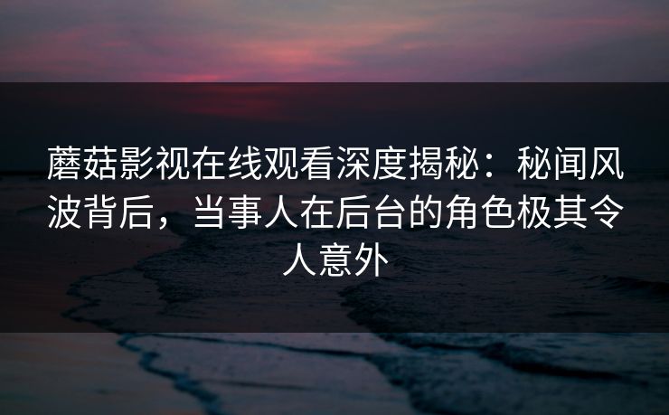 蘑菇影视在线观看深度揭秘：秘闻风波背后，当事人在后台的角色极其令人意外