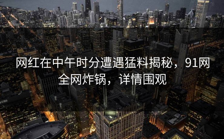网红在中午时分遭遇猛料揭秘，91网全网炸锅，详情围观