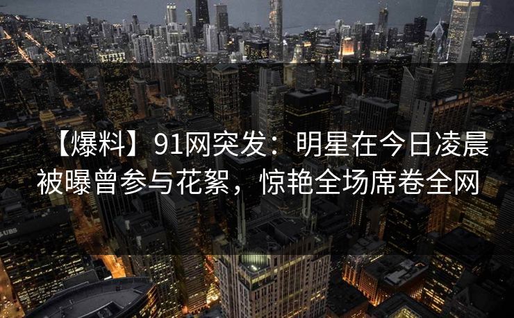 【爆料】91网突发：明星在今日凌晨被曝曾参与花絮，惊艳全场席卷全网