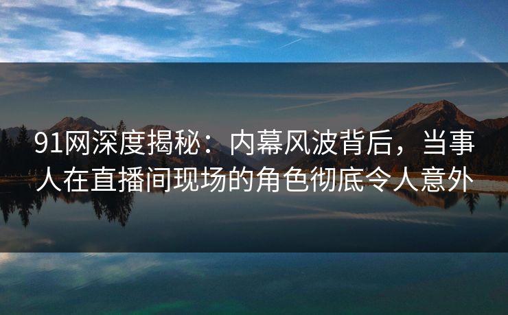 91网深度揭秘：内幕风波背后，当事人在直播间现场的角色彻底令人意外