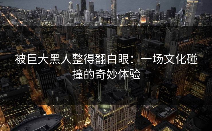 被巨大黑人整得翻白眼：一场文化碰撞的奇妙体验