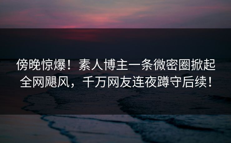 傍晚惊爆！素人博主一条微密圈掀起全网飓风，千万网友连夜蹲守后续！