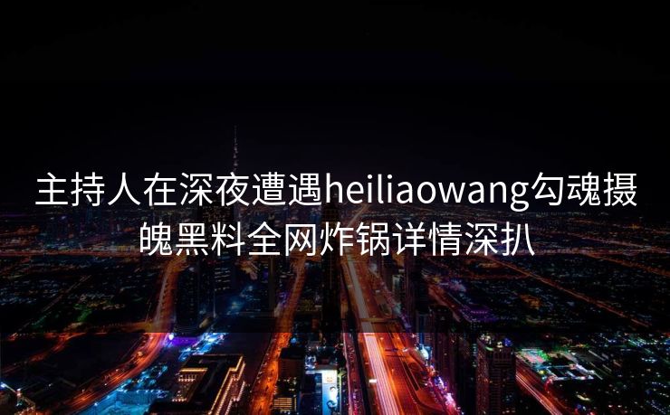 主持人在深夜遭遇heiliaowang勾魂摄魄黑料全网炸锅详情深扒