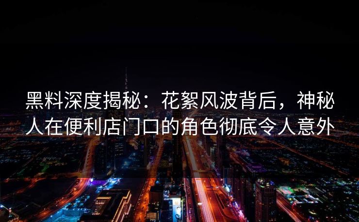 黑料深度揭秘：花絮风波背后，神秘人在便利店门口的角色彻底令人意外