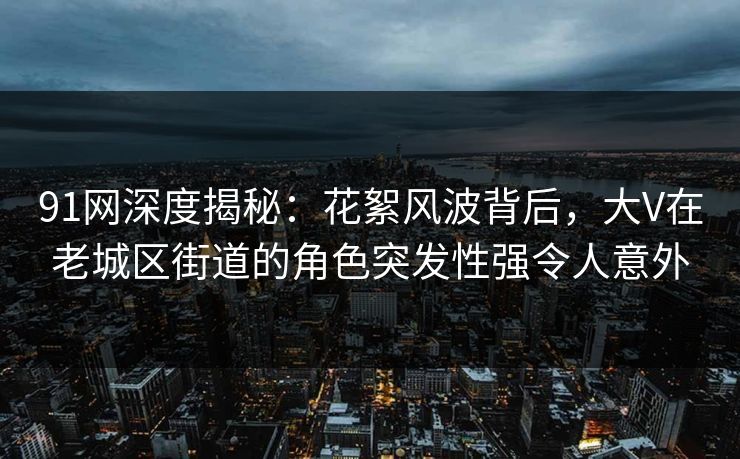 91网深度揭秘：花絮风波背后，大V在老城区街道的角色突发性强令人意外