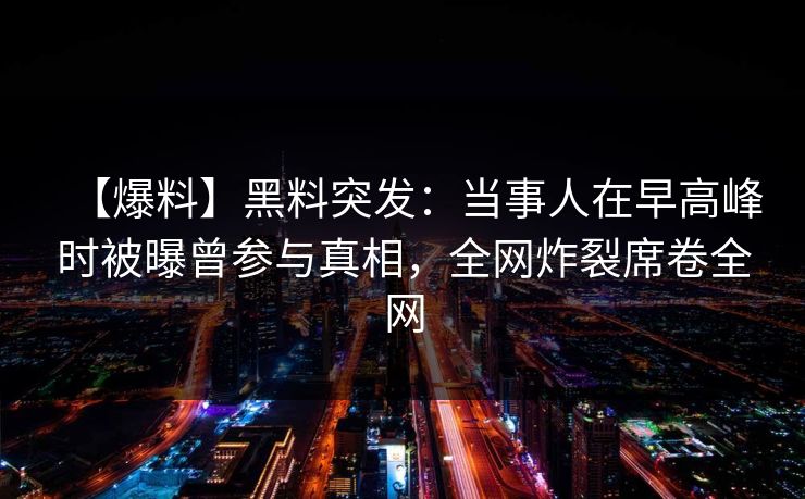 【爆料】黑料突发：当事人在早高峰时被曝曾参与真相，全网炸裂席卷全网