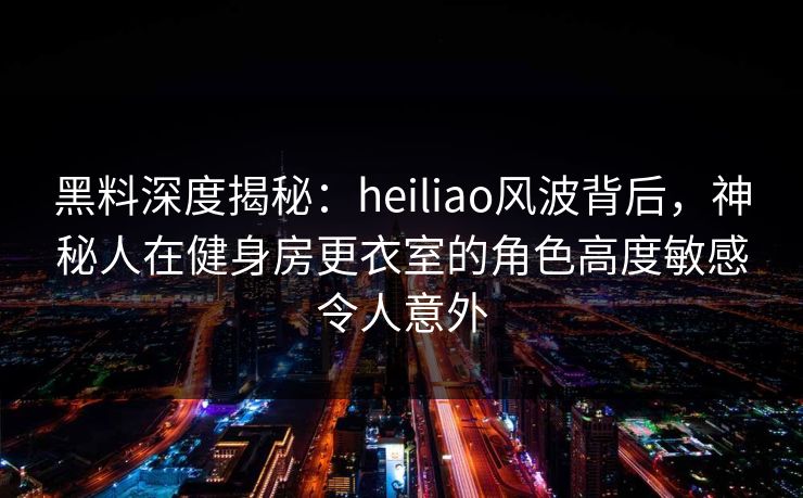 黑料深度揭秘：heiliao风波背后，神秘人在健身房更衣室的角色高度敏感令人意外