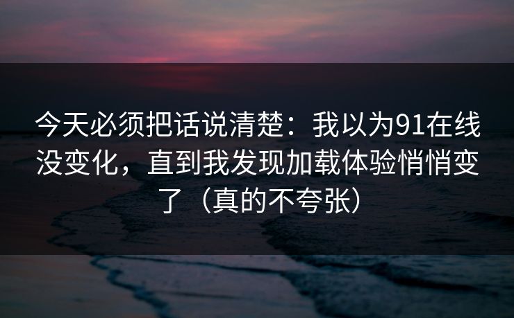 今天必须把话说清楚：我以为91在线没变化，直到我发现加载体验悄悄变了（真的不夸张）