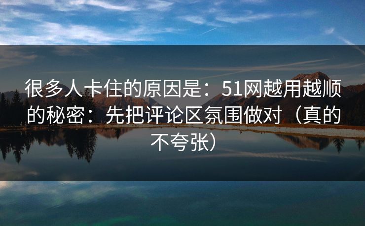 很多人卡住的原因是：51网越用越顺的秘密：先把评论区氛围做对（真的不夸张）