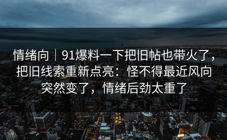 情绪向｜91爆料一下把旧帖也带火了，把旧线索重新点亮：怪不得最近风向突然变了，情绪后劲太重了